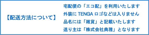【配送方法について】・佐川急便で配送を予定しております ・外装にTENGAロゴなどは入りません ・品名には「雑貨」と記載いたします ・送り主は「株式会社典雅」となります