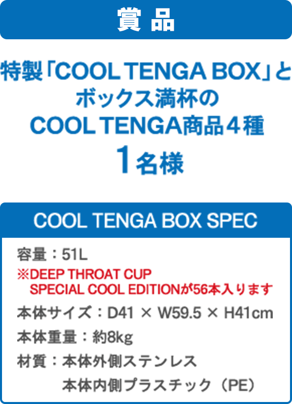 賞品 特製「COOL TENGA BOX」とボックス満杯のCOOL TENGA商品４種１名様 COOL TENGA BOX SPEC 容量：51L ※DEEP THROAT CUP SPECIAL COOL EDITIONが56本入ります 本体サイズ：D41 × W59.5 × H41cm 本体重量：約8kg 材質：本体外側ステンレス 本体内側プラスチック（PE）