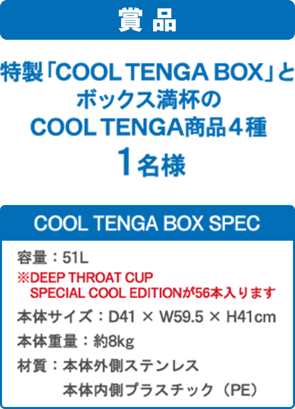 賞品 特製「COOL TENGA BOX」とボックス満杯のCOOL TENGA商品4種1名様 COOL TENGA BOX SPEC 容量:51L ※DEEP THROAT CUP SPECIAL COOL EDITIONが56本入ります 本体サイズ:D41 × W59.5 × H41cm 本体重量:約8kg 材質:本体外側ステンレス 本体内側プラスチック(PE)