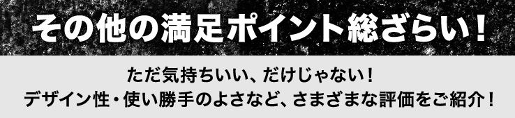 その他の満足ポイント総ざらい！ただ気持ちいい、だけじゃない！デザイン性・使い勝手のよさなど、さまざまな評価をご紹介！