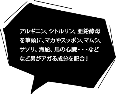 アルギニン、シトルリン、亜鉛酵母を筆頭に、マカやスッポン、マムシ、サソリ、海蛇、馬の心臓・・・などなど男がアガる成分を配合！