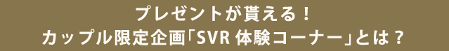 プレゼントが貰える！ カップル限定企画「SVR体験コーナー」とは？