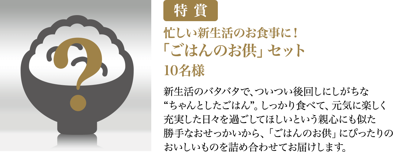 特賞 忙しい新生活のお食事に！「ごはんのお供」セット 10名様 新生活のバタバタで、ついつい後回しにしがちな“ちゃんとしたごはん”。しっかり食べて、元気に楽しく充実した日々を過ごしてほしいという親心にも似た勝手なおせっかいから、「ごはんのお供」にぴったりのおいしいものを詰め合わせてお届けします。