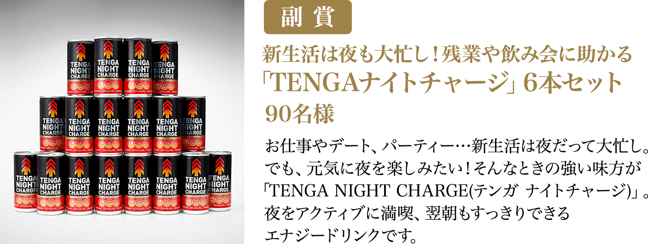 副賞 新生活は夜も大忙し！残業や飲み会に助かる「TENGAナイトチャージ」6本セット 90名様 お仕事やデート、パーティー…新生活は夜だって大忙し。でも、元気に夜を楽しみたい！そんなときの強い味方が「TENGA NIGHT CHARGE(テンガ ナイトチャージ)」。夜をアクティブに満喫、翌朝もすっきりできるエナジードリンクです。