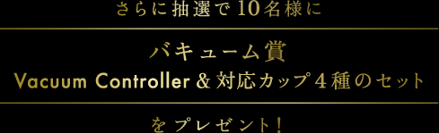 さらに抽選で10名様にバキューム賞Vacuum Controller & 対応カップ4種のセットをプレゼント!