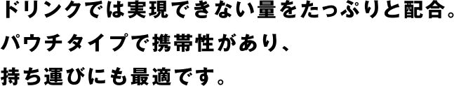 ドリンクでは実現できない量をたっぷりと配合。パウチタイプで携帯性があり、持ち運びにも最適です。