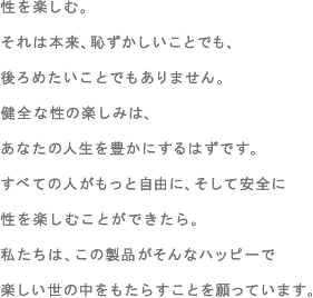 性を楽しむ。それは本来、恥ずかしいことでも、後ろめたいことでもありません。健全な性の楽しみは、あなたの人生を豊かにするはずです。すべての人がもっと自由に、そして安全に性を楽しむことができたら。私たちは、この製品がそんなハッピーで楽しい世の中をもたらすことを願っています。