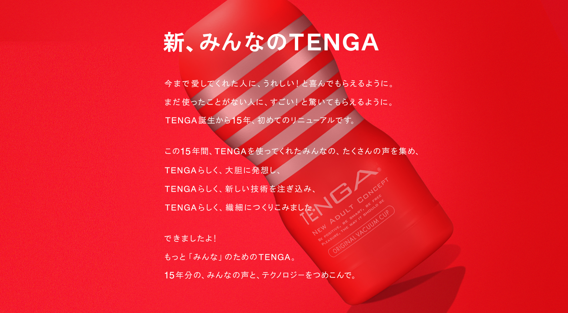 新みんなのTENGA 国民的リニューアル!今まで愛してくれた人に、うれしい!と喜んでもらえるように。まだ使ったことがない人に、すごい!と驚いてもらえるように。TENGA誕生から15年、初めてのリニューアルです。この15年間、TENGAを使ってくれたみんなの、たくさんの声を集め、TENGAらしく、大胆に発想し、TENGAらしく、新しい技術を注ぎ込み、TENGAらしく、繊細につくりこみました。できましたよ! もっと「みんな」のためのTENGA。15年分の、みんなの声と、テクノロジーをつめこんで。2020.8.7 RENEWAL!