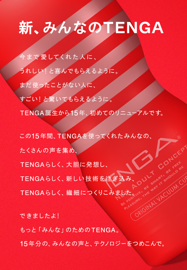 新みんなのTENGA 国民的リニューアル!今まで愛してくれた人に、うれしい!と喜んでもらえるように。まだ使ったことがない人に、すごい!と驚いてもらえるように。TENGA誕生から15年、初めてのリニューアルです。この15年間、TENGAを使ってくれたみんなの、たくさんの声を集め、TENGAらしく、大胆に発想し、TENGAらしく、新しい技術を注ぎ込み、TENGAらしく、繊細につくりこみました。できましたよ! もっと「みんな」のためのTENGA。15年分の、みんなの声と、テクノロジーをつめこんで。2020.8.7 RENEWAL!