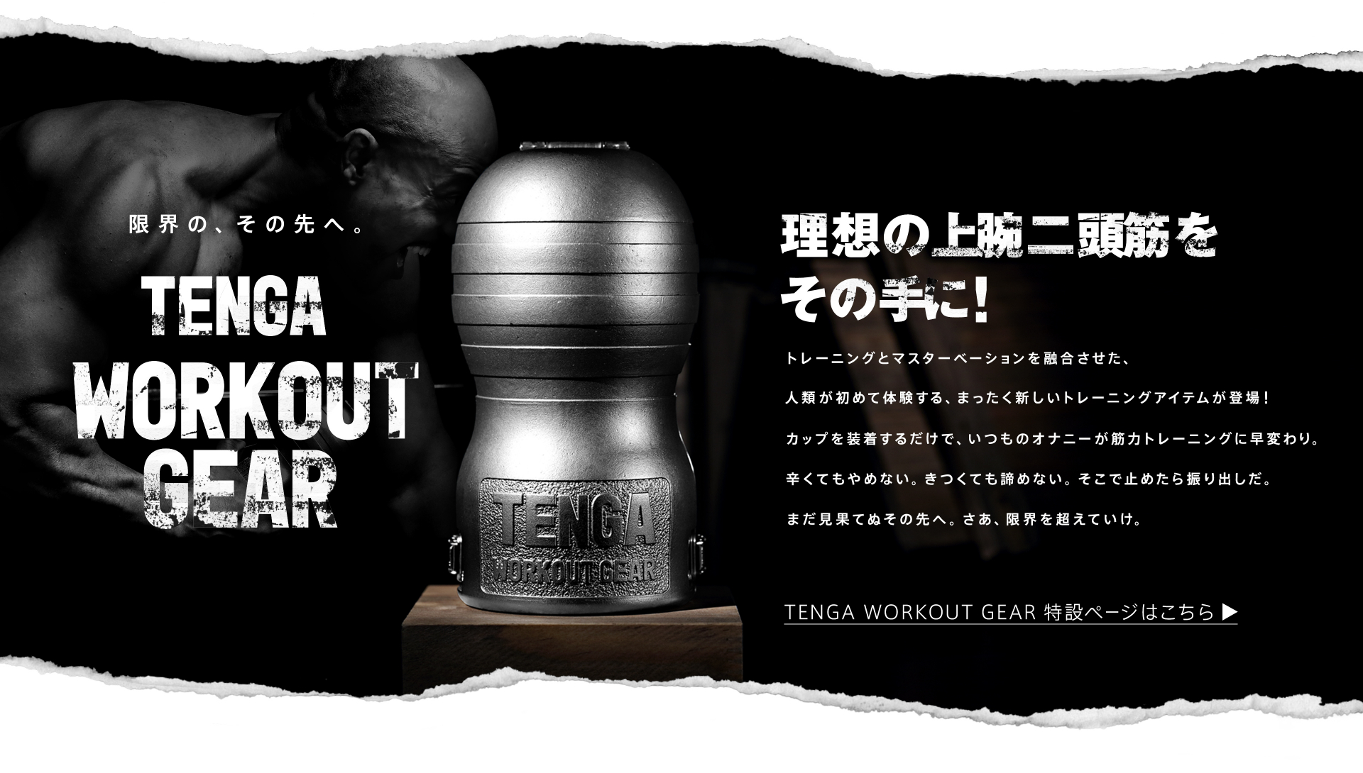 限界の、その先へ。TENGA WORKOUT GEAR 理想の上腕二頭筋をその手に!トレーニングとマスターベーションを融合させた、人類が初めて体験する、まったく新しいトレーニングアイテムが登場!カップを装着するだけで、いつものオナニーが筋力トレーニングに早変わり。辛くてもやめない。きつくても諦めない。そこで止めたら振り出しだ。まだ見果てぬその先へ。さあ、限界を超えていけ。