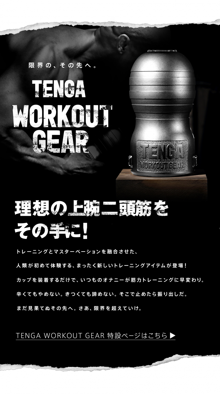 限界の、その先へ。TENGA WORKOUT GEAR 理想の上腕二頭筋をその手に!トレーニングとマスターベーションを融合させた、人類が初めて体験する、まったく新しいトレーニングアイテムが登場!カップを装着するだけで、いつものオナニーが筋力トレーニングに早変わり。辛くてもやめない。きつくても諦めない。そこで止めたら振り出しだ。まだ見果てぬその先へ。さあ、限界を超えていけ。