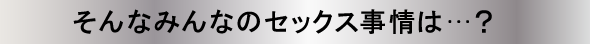 そんなみんなのセックス事情は…？